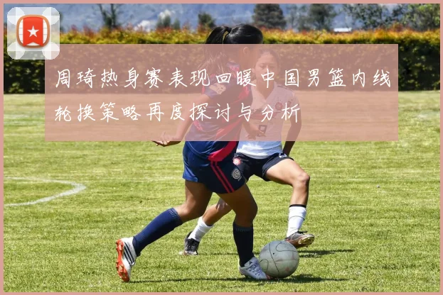 周琦热身赛表现回暖中国男篮内线轮换策略再度探讨与分析