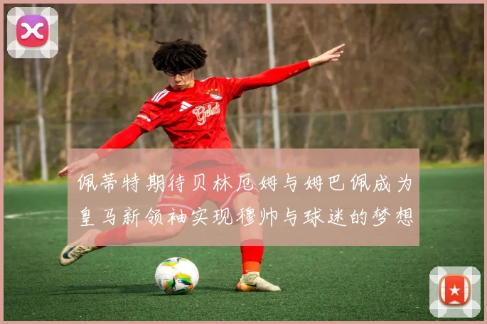佩蒂特期待贝林厄姆与姆巴佩成为皇马新领袖实现穆帅与球迷的梦想