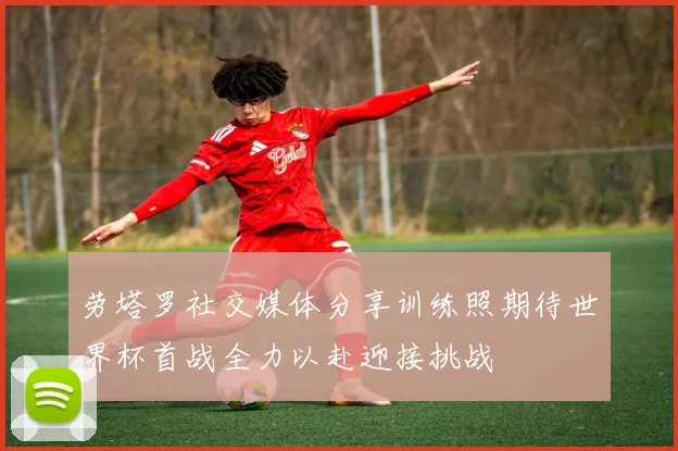 劳塔罗社交媒体分享训练照期待世界杯首战全力以赴迎接挑战
