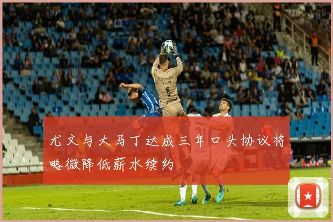 尤文与大马丁达成三年口头协议将略微降低薪水续约