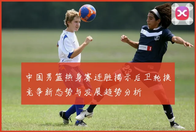 中国男篮热身赛连胜揭示后卫轮换竞争新态势与发展趋势分析
