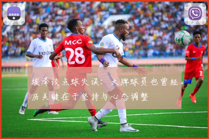 埃泽谈点球失误：大牌球员也曾经历关键在于坚持与心态调整