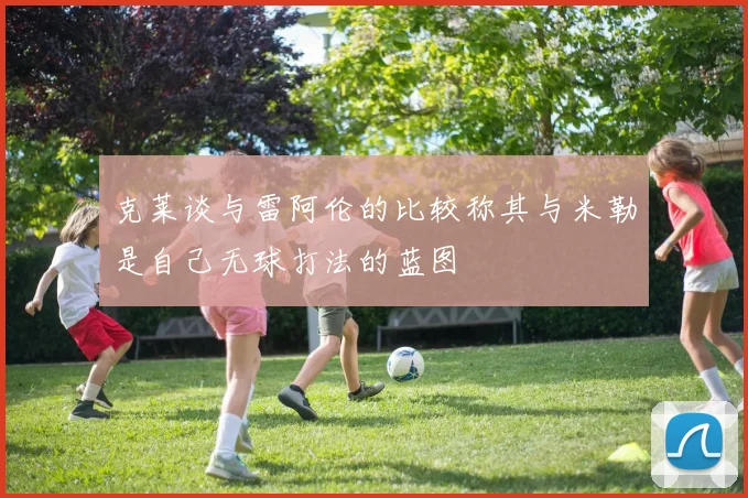克莱谈与雷阿伦的比较称其与米勒是自己无球打法的蓝图