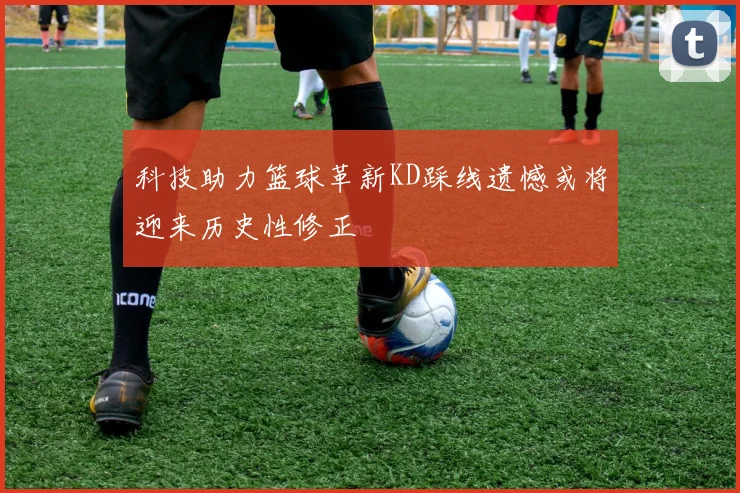 科技助力篮球革新KD踩线遗憾或将迎来历史性修正