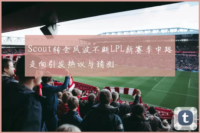 Scout转会风波不断LPL新赛季中路走向引发热议与猜测