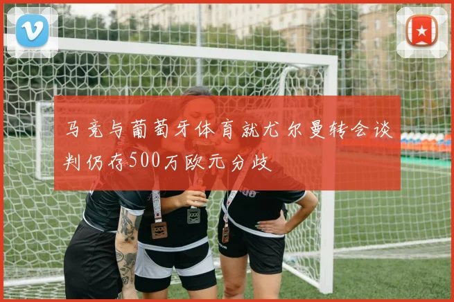 马竞与葡萄牙体育就尤尔曼转会谈判仍存500万欧元分歧