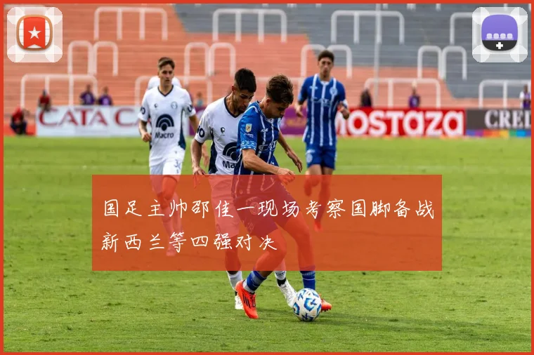 国足主帅邵佳一现场考察国脚备战新西兰等四强对决