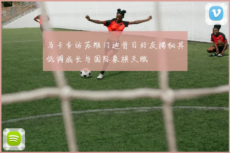 马卡专访苏维门迪昔日好友揭秘其低调成长与国际象棋天赋
