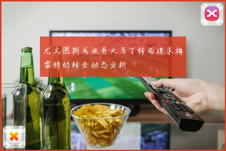 尤文图斯或放弃大马丁转而追求梅雷特的转会动态分析