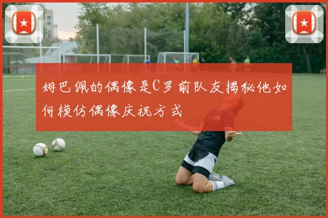 姆巴佩的偶像是C罗前队友揭秘他如何模仿偶像庆祝方式