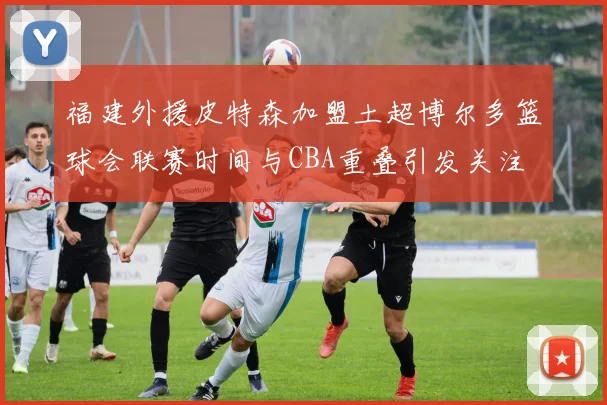 福建外援皮特森加盟土超博尔多篮球会联赛时间与CBA重叠引发关注