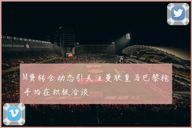 M费转会动态引关注曼联皇马巴黎枪手均在积极洽谈