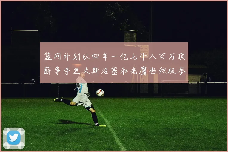 篮网计划以四年一亿七千八百万顶薪争夺里夫斯活塞和老鹰也积极参与竞标
