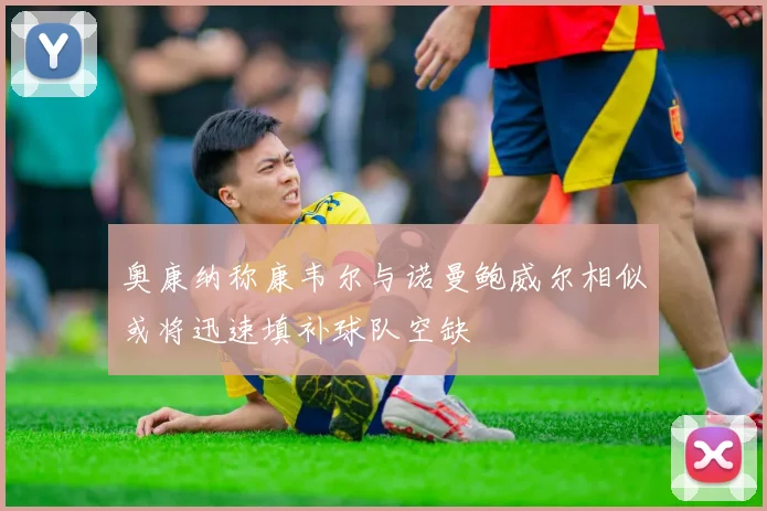 奥康纳称康韦尔与诺曼鲍威尔相似或将迅速填补球队空缺
